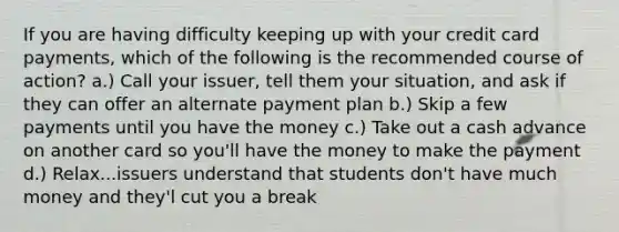 If you are having difficulty keeping up with your credit card payments, which of the following is the recommended course of action? a.) Call your issuer, tell them your situation, and ask if they can offer an alternate payment plan b.) Skip a few payments until you have the money c.) Take out a cash advance on another card so you'll have the money to make the payment d.) Relax...issuers understand that students don't have much money and they'l cut you a break