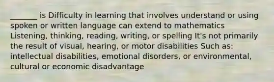 _______ is Difficulty in learning that involves understand or using spoken or written language can extend to mathematics Listening, thinking, reading, writing, or spelling It's not primarily the result of visual, hearing, or motor disabilities Such as: intellectual disabilities, emotional disorders, or environmental, cultural or economic disadvantage