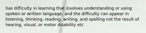 has difficulty in learning that involves understanding or using spoken or written language, and the difficulty can appear in listening, thinking, reading, writing, and spelling not the result of hearing, visual, or motor disability etc