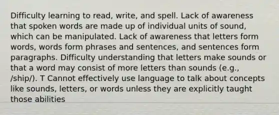 Difficulty learning to read, write, and spell. Lack of awareness that spoken words are made up of individual units of sound, which can be manipulated. Lack of awareness that letters form words, words form phrases and sentences, and sentences form paragraphs. Difficulty understanding that letters make sounds or that a word may consist of more letters than sounds (e.g., /ship/). T Cannot effectively use language to talk about concepts like sounds, letters, or words unless they are explicitly taught those abilities