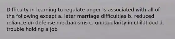 Difficulty in learning to regulate anger is associated with all of the following except a. later marriage difficulties b. reduced reliance on defense mechanisms c. unpopularity in childhood d. trouble holding a job