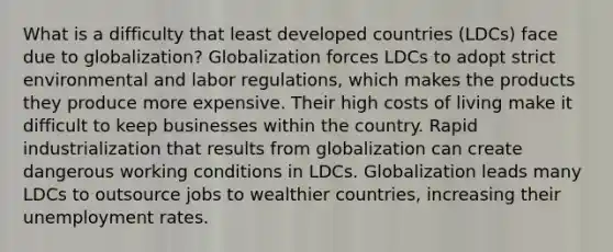 What is a difficulty that least developed countries (LDCs) face due to globalization? Globalization forces LDCs to adopt strict environmental and labor regulations, which makes the products they produce more expensive. Their high costs of living make it difficult to keep businesses within the country. Rapid industrialization that results from globalization can create dangerous working conditions in LDCs. Globalization leads many LDCs to outsource jobs to wealthier countries, increasing their unemployment rates.