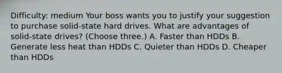 Difficulty: medium Your boss wants you to justify your suggestion to purchase solid-state hard drives. What are advantages of solid-state drives? (Choose three.) A. Faster than HDDs B. Generate less heat than HDDs C. Quieter than HDDs D. Cheaper than HDDs