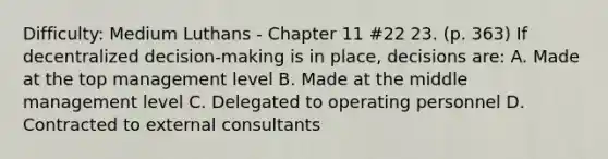 Difficulty: Medium Luthans - Chapter 11 #22 23. (p. 363) If decentralized decision-making is in place, decisions are: A. Made at the top management level B. Made at the middle management level C. Delegated to operating personnel D. Contracted to external consultants