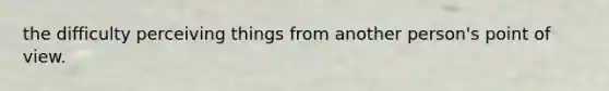the difficulty perceiving things from another person's point of view.