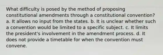 What difficulty is posed by the method of proposing constitutional amendments through a constitutional convention? a. It allows no input from the states. b. It is unclear whether such a convention would be limited to a specific subject. c. It limits the president's involvement in the amendment process. d. It does not provide a timetable for when the convention must convene.