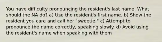 You have difficulty pronouncing the resident's last name. What should the NA do? a) Use the resident's first name. b) Show the resident you care and call her "sweetie." c) Attempt to pronounce the name correctly, speaking slowly. d) Avoid using the resident's name when speaking with them