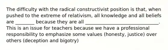 The difficulty with the radical constructivist position is that, when pushed to the extreme of relativism, all knowledge and all beliefs are ________ because they are all _______________________________. This is an issue for teachers because we have a professional responsibility to emphasize some values (honesty, justice) over others (deception and bigotry)