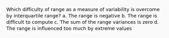 Which difficulty of range as a measure of variability is overcome by interquartile range? a. The range is negative b. The range is difficult to compute c. The sum of the range variances is zero d. The range is influenced too much by extreme values