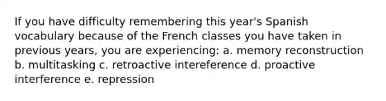 If you have difficulty remembering this year's Spanish vocabulary because of the French classes you have taken in previous years, you are experiencing: a. memory reconstruction b. multitasking c. retroactive intereference d. proactive interference e. repression