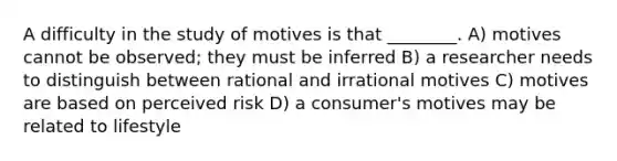 A difficulty in the study of motives is that ________. A) motives cannot be observed; they must be inferred B) a researcher needs to distinguish between rational and irrational motives C) motives are based on perceived risk D) a consumer's motives may be related to lifestyle