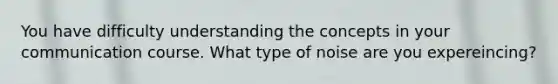 You have difficulty understanding the concepts in your communication course. What type of noise are you expereincing?