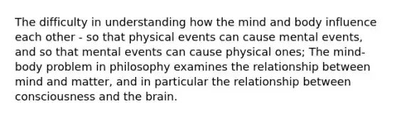 The difficulty in understanding how the mind and body influence each other - so that physical events can cause mental events, and so that mental events can cause physical ones; The mind-body problem in philosophy examines the relationship between mind and matter, and in particular the relationship between consciousness and the brain.