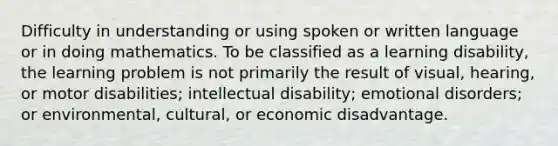 Difficulty in understanding or using spoken or written language or in doing mathematics. To be classified as a learning disability, the learning problem is not primarily the result of visual, hearing, or motor disabilities; intellectual disability; emotional disorders; or environmental, cultural, or economic disadvantage.