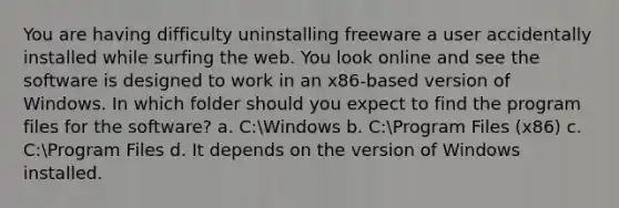 You are having difficulty uninstalling freeware a user accidentally installed while surfing the web. You look online and see the software is designed to work in an x86-based version of Windows. In which folder should you expect to find the program files for the software? a. C:Windows b. C:Program Files (x86) c. C:Program Files d. It depends on the version of Windows installed.