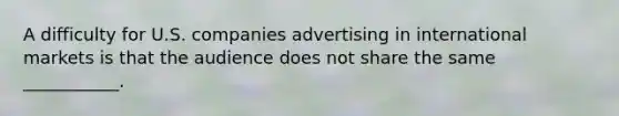 A difficulty for U.S. companies advertising in international markets is that the audience does not share the same ___________.