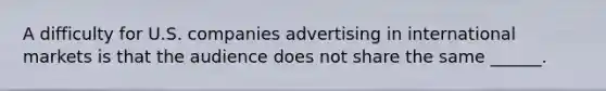 A difficulty for U.S. companies advertising in international markets is that the audience does not share the same ______.