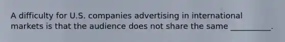 A difficulty for U.S. companies advertising in international markets is that the audience does not share the same __________.