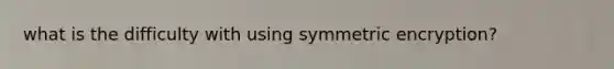 what is the difficulty with using symmetric encryption?