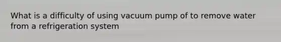 What is a difficulty of using vacuum pump of to remove water from a refrigeration system