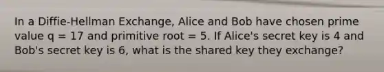 In a Diffie-Hellman Exchange, Alice and Bob have chosen prime value q = 17 and primitive root = 5. If Alice's secret key is 4 and Bob's secret key is 6, what is the shared key they exchange?