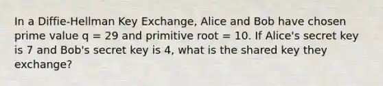 In a Diffie-Hellman Key Exchange, Alice and Bob have chosen prime value q = 29 and primitive root = 10. If Alice's secret key is 7 and Bob's secret key is 4, what is the shared key they exchange?