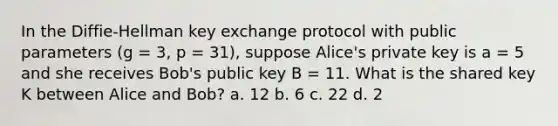 In the Diffie-Hellman key exchange protocol with public parameters (g = 3, p = 31), suppose Alice's private key is a = 5 and she receives Bob's public key B = 11. What is the shared key K between Alice and Bob? a. 12 b. 6 c. 22 d. 2