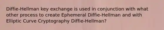 Diffie-Hellman key exchange is used in conjunction with what other process to create Ephemeral Diffie-Hellman and with Elliptic Curve Cryptography Diffie-Hellman?