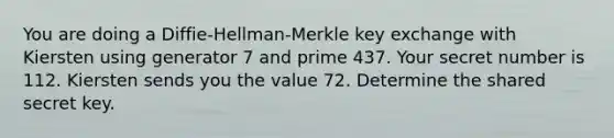 You are doing a Diffie-Hellman-Merkle key exchange with Kiersten using generator 7 and prime 437. Your secret number is 112. Kiersten sends you the value 72. Determine the shared secret key.