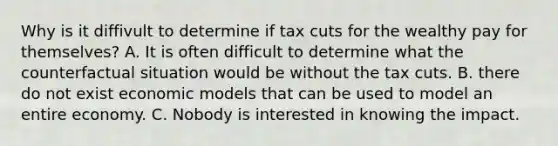 Why is it diffivult to determine if tax cuts for the wealthy pay for themselves? A. It is often difficult to determine what the counterfactual situation would be without the tax cuts. B. there do not exist economic models that can be used to model an entire economy. C. Nobody is interested in knowing the impact.