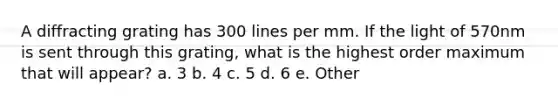 A diffracting grating has 300 lines per mm. If the light of 570nm is sent through this grating, what is the highest order maximum that will appear? a. 3 b. 4 c. 5 d. 6 e. Other