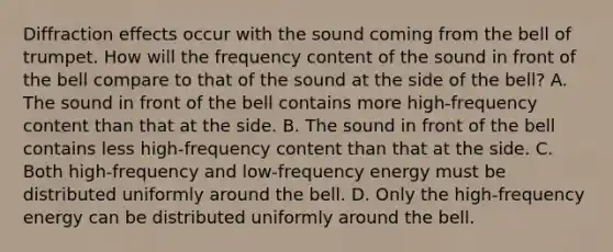 Diffraction effects occur with the sound coming from the bell of trumpet. How will the frequency content of the sound in front of the bell compare to that of the sound at the side of the bell? A. The sound in front of the bell contains more high-frequency content than that at the side. B. The sound in front of the bell contains less high-frequency content than that at the side. C. Both high-frequency and low-frequency energy must be distributed uniformly around the bell. D. Only the high-frequency energy can be distributed uniformly around the bell.