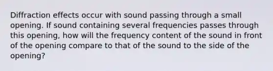 Diffraction effects occur with sound passing through a small opening. If sound containing several frequencies passes through this opening, how will the frequency content of the sound in front of the opening compare to that of the sound to the side of the opening?