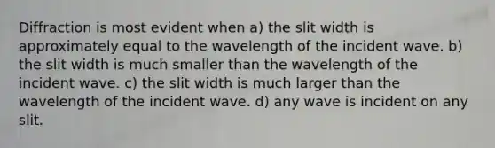 Diffraction is most evident when a) the slit width is approximately equal to the wavelength of the incident wave. b) the slit width is much smaller than the wavelength of the incident wave. c) the slit width is much larger than the wavelength of the incident wave. d) any wave is incident on any slit.