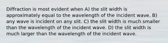 Diffraction is most evident when A) the slit width is approximately equal to the wavelength of the incident wave. B) any wave is incident on any slit. C) the slit width is much smaller than the wavelength of the incident wave. D) the slit width is much larger than the wavelength of the incident wave.