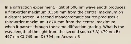 In a diffraction experiment, light of 600 nm wavelength produces a first-order maximum 0.350 mm from the central maximum on a distant screen. A second monochromatic source produces a third-order maximum 0.870 mm from the central maximum when it passes through the same diffraction grating. What is the wavelength of the light from the second source? A) 479 nm B) 497 nm C) 749 nm D) 794 nm Answer: B