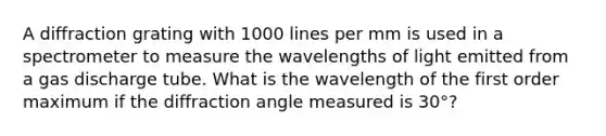 A diffraction grating with 1000 lines per mm is used in a spectrometer to measure the wavelengths of light emitted from a gas discharge tube. What is the wavelength of the first order maximum if the diffraction angle measured is 30°?