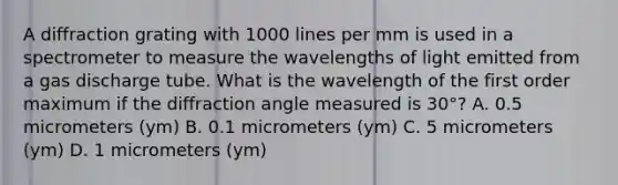 A diffraction grating with 1000 lines per mm is used in a spectrometer to measure the wavelengths of light emitted from a gas discharge tube. What is the wavelength of the first order maximum if the diffraction angle measured is 30°? A. 0.5 micrometers (ym) B. 0.1 micrometers (ym) C. 5 micrometers (ym) D. 1 micrometers (ym)