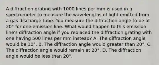 A diffraction grating with 1000 lines per mm is used in a spectrometer to measure the wavelengths of light emitted from a gas discharge tube. You measure the diffraction angle to be at 20° for one emission line. What would happen to this emission line's diffraction angle if you replaced the diffraction grating with one having 500 lines per mm instead? A. The diffraction angle would be 10°. B. The diffraction angle would greater than 20°. C. The diffraction angle would remain at 20°. D. The diffraction angle would be less than 20°.