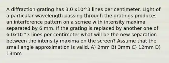 A diffraction grating has 3.0 x10^3 lines per centimeter. LIght of a particular wavelength passing through the gratings produces an interference pattern on a scrnee with intensity maxima separated by 6 mm. If the grating is replaced by another one of 6.0x10^3 lines per centimeter what will be the new separation between the intensity maxima on the screen? Assume that the small angle approximation is valid. A) 2mm B) 3mm C) 12mm D) 18mm