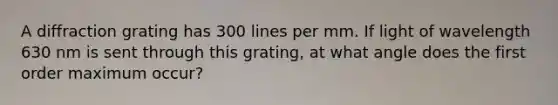 A diffraction grating has 300 lines per mm. If light of wavelength 630 nm is sent through this grating, at what angle does the first order maximum occur?