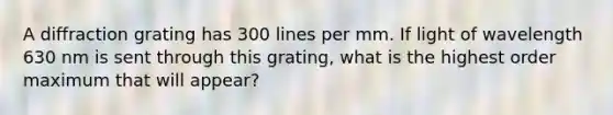 A diffraction grating has 300 lines per mm. If light of wavelength 630 nm is sent through this grating, what is the highest order maximum that will appear?