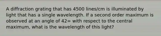 A diffraction grating that has 4500 lines/cm is illuminated by light that has a single wavelength. If a second order maximum is observed at an angle of 42∞ with respect to the central maximum, what is the wavelength of this light?