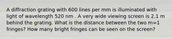 A diffraction grating with 600 lines per mm is illuminated with light of wavelength 520 nm . A very wide viewing screen is 2.1 m behind the grating. What is the distance between the two m=1 fringes? How many bright fringes can be seen on the screen?