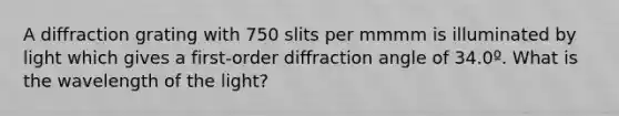 A diffraction grating with 750 slits per mmmm is illuminated by light which gives a first-order diffraction angle of 34.0º. What is the wavelength of the light?