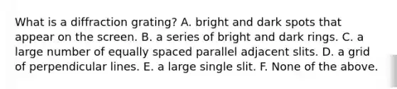 What is a diffraction grating? A. bright and dark spots that appear on the screen. B. a series of bright and dark rings. C. a large number of equally spaced parallel adjacent slits. D. a grid of perpendicular lines. E. a large single slit. F. None of the above.