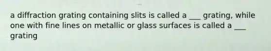 a diffraction grating containing slits is called a ___ grating, while one with fine lines on metallic or glass surfaces is called a ___ grating