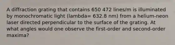 A diffraction grating that contains 650 472 lines/m is illuminated by monochromatic light (lambda= 632.8 nm) from a helium-neon laser directed perpendicular to the surface of the grating. At what angles would one observe the first-order and second-order maxima?