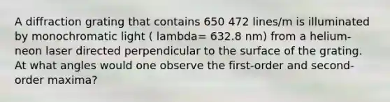 A diffraction grating that contains 650 472 lines/m is illuminated by monochromatic light ( lambda= 632.8 nm) from a helium-neon laser directed perpendicular to the surface of the grating. At what angles would one observe the first-order and second-order maxima?