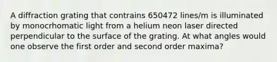 A diffraction grating that contrains 650472 lines/m is illuminated by monocrhomatic light from a helium neon laser directed perpendicular to the surface of the grating. At what angles would one observe the first order and second order maxima?